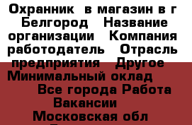 Охранник. в магазин в г. Белгород › Название организации ­ Компания-работодатель › Отрасль предприятия ­ Другое › Минимальный оклад ­ 11 000 - Все города Работа » Вакансии   . Московская обл.,Бронницы г.